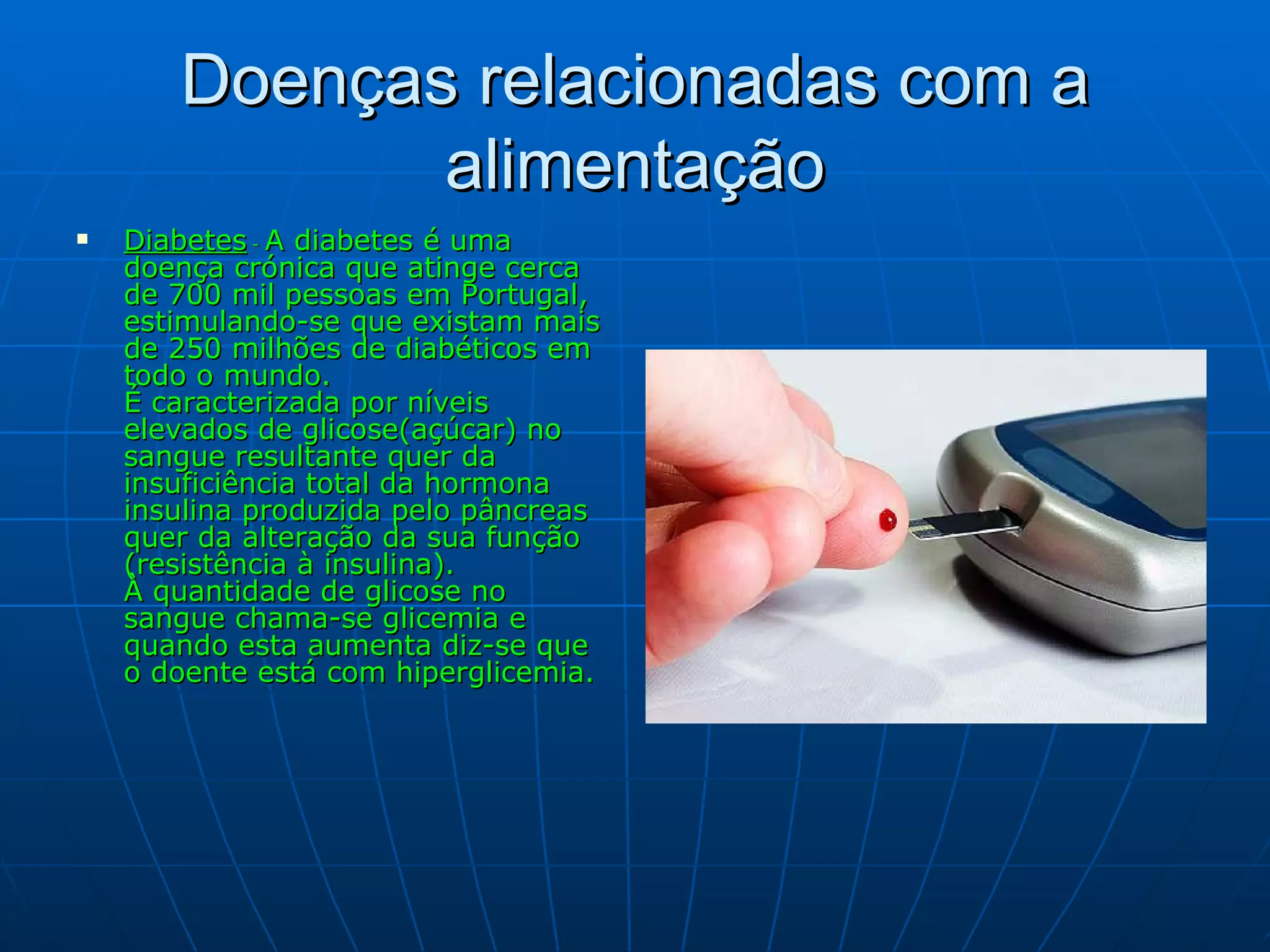 Doenças relacionadas com a alimentação Diabetes  -  A diabetes é uma doença crónica que atinge cerca de 700 mil pessoas em Portugal, estimulando-se que existam mais de 250 milhões de diabéticos em todo o mundo. É caracterizada por níveis elevados de glicose(açúcar) no sangue resultante quer da insuficiência total da hormona insulina produzida pelo pâncreas quer da alteração da sua função (resistência à insulina). À quantidade de glicose no sangue chama-se glicemia e quando esta aumenta diz-se que o doente está com hiperglicemia. 
