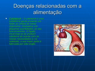 Doenças relacionadas com a alimentação Colesterol  -  O colesterol é uma substância gorda presente em todas as células do nosso organismo, necessária, em pequenas quantidades, ao seu funcionamento. O fígado encarrega-se de produzir colesterol de acordo com as nossas necessidades e, na realidade, a sua maior parte   é   fabricada por este órgão. 