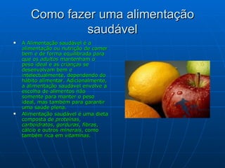 Como fazer uma alimentação saudável A Alimentação saudável é a alimentação ou nutrição de comer bem e de forma equilibrada para que os  adultos  mantenham o peso ideal e as  crianças  se desenvolvam bem e intelectualmente, dependendo   do hábito alimentar. Adicionalmente, a alimentação saudável envolve a escolha de alimentos não somente para manter o peso ideal, mas também para garantir uma saúde plena. Alimentação saudável é uma dieta composta de  proteínas ,  carboidratos ,  gorduras ,  fibras , cálcio e outros  minerais , como também rica em  vitaminas . 