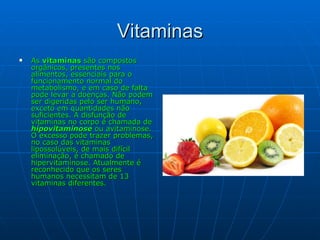 Vitaminas As  vitaminas  são compostos orgânicos, presentes nos alimentos, essenciais para o funcionamento normal do metabolismo, e em caso de falta pode levar a doenças. Não podem ser digeridas pelo ser humano, exceto em quantidades não suficientes. A disfunção de vitaminas no corpo é chamada de  hipovitaminose  ou avitaminose. O excesso pode trazer problemas, no caso das vitaminas lipossolúveis, de mais difícil eliminação, é chamado de hipervitaminose. Atualmente é reconhecido que os seres humanos necessitam de 13 vitaminas diferentes. 