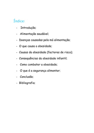 Índice:
 -   Introdução;

 - Alimentação saudável;

 - Doenças causadas pela má alimentação;

 - O que causa a obesidade;

 - Causas da obesidade (factores de risco);

 - Consequências da obesidade infantil;

 - Como combater a obesidade;

 - O que é a segurança alimentar;

 - Conclusão;

 - Bibliografia;
 