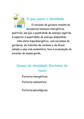 O que causa a obesidade
                O excesso de gordura resulta de
            sucessivos balanços energéticos
positivos, em que a quantidade de energia ingerida
é superior à quantidade de energia dispendida.
    Uma dieta hiperénergética, com excessos de
gorduras, de hidratos de carbono e de álcool,
adiada a uma vida sedentária, leva à acumulação de
excesso de massa gorda.



   Causas da obesidade (factores de
                     risco)
        Factores energéticos;

        Factores ambientais;


        Factores psicológicos;
 