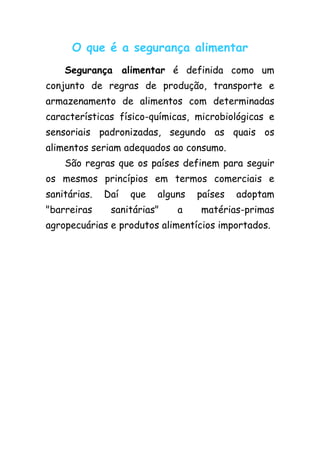 O que é a segurança alimentar
    Segurança alimentar é definida como um
conjunto de regras de produção, transporte e
armazenamento de alimentos com determinadas
características físico-químicas, microbiológicas e
sensoriais padronizadas, segundo as quais os
alimentos seriam adequados ao consumo.
    São regras que os países definem para seguir
os mesmos princípios em termos comerciais e
sanitárias.   Daí   que   alguns   países   adoptam
"barreiras     sanitárias"    a    matérias-primas
agropecuárias e produtos alimentícios importados.
 
