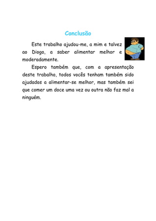 Conclusão
   Este trabalho ajudou-me, a mim e talvez
ao Diogo, a saber alimentar melhor e
moderadamente.
   Espero também que, com a apresentação
deste trabalho, todos vocês tenham também sido
ajudados a alimentar-se melhor, mas também sei
que comer um doce uma vez ou outra não faz mal a
ninguém.
 