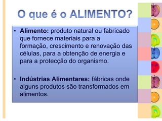 O que é o ALIMENTO?Alimento: produto natural ou fabricado que fornece materiais para a formação, crescimento e renovação das células, para a obtenção de energia e para a protecção do organismo.Indústrias Alimentares: fábricas onde alguns produtos são transformados em alimentos.