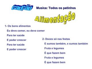 1- Os bons alimentos  Eu devo comer, eu devo comer Para ter saúde E poder crescer Para ter saúde  E poder crescer   2- Doces só nas festas  E sumos também, e sumos também Fruta e legumes É que fazem bem  Fruta e legumes  É que fazem bem  canção Alimentação Musica: Todos os patinhos 