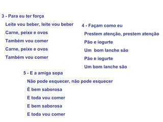3 - Para eu ter força Leite vou beber, leite vou beber Carne, peixe e ovos  Também vou comer Carne, peixe e ovos Também vou comer   4 - Façam como eu  Prestem atenção, prestem atenção Pão e iogurte Um  bom lanche são Pão e iogurte Um bom lanche são 5 - E a amiga sopa Não pode esquecer, não pode esquecer É bem saborosa E toda vou comer E bem saborosa E toda vou comer 