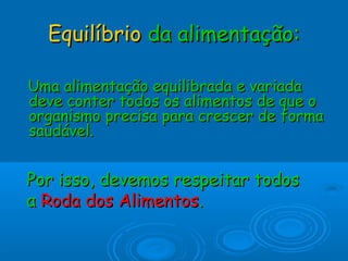 EquilíbrioEquilíbrio da alimentação:da alimentação:
Uma alimentação equilibrada e variadaUma alimentação equilibrada e variada
deve conter todos os alimentos de que odeve conter todos os alimentos de que o
organismo precisa para crescer de formaorganismo precisa para crescer de forma
saudável.saudável.
Por isso, devemos respeitar todosPor isso, devemos respeitar todos
aa Roda dos AlimentosRoda dos Alimentos..
 