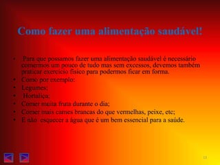 Como fazer uma alimentação saudável!  Para que possamos fazer uma alimentação saudável é necessário comermos um pouco de tudo mas sem excessos, devemos também praticar exercício físico para podermos ficar em forma.Como por exemplo:Legumes;  Hortaliça;Comer muita fruta durante o dia;Comer mais carnes brancas do que vermelhas, peixe, etc;E não  esquecer a água que é um bem essencial para a saúde.  13