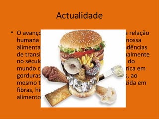 Actualidade O avanço tecnológico vem modificando a relação humana com o meio ambiente. Ou seja, nossa alimentação vem piorando muito. As tendências de transição nutricional ocorridas principalmente no século passado em diferentes regiões do mundo convergem para uma dieta mais rica em gorduras, açúcares e alimentos refinados, ao mesmo tempo em que essa dieta é reduzida em fibras, hidratos de carbono complexos e alimentos funcionais.  