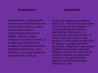 Antigamente Antigamente, a alimentação consistia em uma dieta rica em Hidratos de carbono e pobre em gorduras. Nossos antepassados consumiam feijões, vegetais, grãos integrais e açúcar das frutas. O preparo das refeições era simples. Esses alimentos eram digeridos lentamente, ricos em fibras, e o sangue absorvia gradualmente o açúcar. Actualidade A partir da segunda metade do século 20, o mundo foi acelerando com os avanços tecnológicos. A alimentação ganhou muitos ingredientes fabricados, e o consumo de carne aumentou. O homem passou a ingerir mais gordura, a velocidade da absorção do açúcar no sangue também aumentou, obrigando o pâncreas a trabalhar num ritmo acelerado. Passou a ocorrer um acúmulo de gordura visceral no organismo humano e o surgimento de doenças do tipo hipertensão, diabetes e o AVC. 