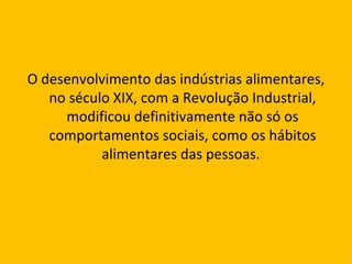 O desenvolvimento das indústrias alimentares, no século XIX, com a Revolução Industrial, modificou definitivamente não só os comportamentos sociais, como os hábitos alimentares das pessoas.  