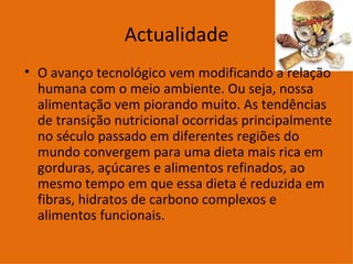 Actualidade O avanço tecnológico vem modificando a relação humana com o meio ambiente. Ou seja, nossa alimentação vem piorando muito. As tendências de transição nutricional ocorridas principalmente no século passado em diferentes regiões do mundo convergem para uma dieta mais rica em gorduras, açúcares e alimentos refinados, ao mesmo tempo em que essa dieta é reduzida em fibras, hidratos de carbono complexos e alimentos funcionais.  