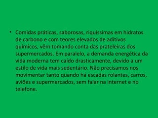 Comidas práticas, saborosas, riquíssimas em hidratos de carbono e com teores elevados de aditivos químicos, vêm tomando conta das prateleiras dos supermercados. Em paralelo, a demanda energética da vida moderna tem caído drasticamente, devido a um estilo de vida mais sedentário. Não precisamos nos movimentar tanto quando há escadas rolantes, carros, aviões e supermercados, sem falar na internet e no telefone.   