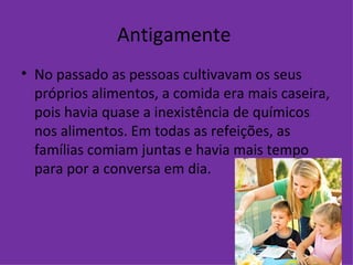 Antigamente  No passado as pessoas cultivavam os seus próprios alimentos, a comida era mais caseira, pois havia quase a inexistência de químicos nos alimentos. Em todas as refeições, as famílias comiam juntas e havia mais tempo para por a conversa em dia.  