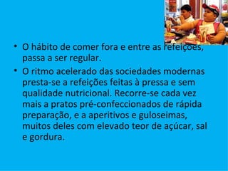 O hábito de comer fora e entre as refeições, passa a ser regular. O ritmo acelerado das sociedades modernas presta-se a refeições feitas à pressa e sem qualidade nutricional. Recorre-se cada vez mais a pratos pré-confeccionados de rápida preparação, e a aperitivos e guloseimas, muitos deles com elevado teor de açúcar, sal e gordura. 