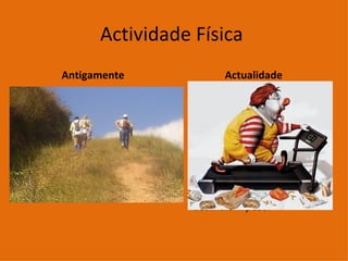 Actividade Física  Antigamente  Antigamente a actividade física era intensa. As pessoas caminhavam, percorriam longas distâncias a pé.  Actualidade Hoje, o modo de viver é outro praticamente tudo está automatizado. Como consequência, as pessoas deixaram de movimentar-se e, por isso, não gastam as calorias que ingerem e acumulam peso. 