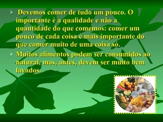 Devemos comer de tudo um pouco. O importante é a qualidade e não a quantidade do que comemos: comer um pouco de cada coisa é mais importante do que comer muito de uma coisa só. Muitos alimentos podem ser consumidos ao natural, mas, antes, devem ser muito bem lavados. 