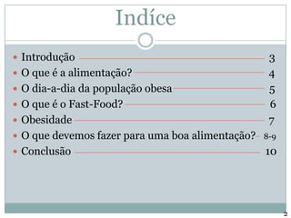 IndíceIntrodução                                                                          3O que é a alimentação?                                                    4O dia-a-dia da população obesa                                     5O que é o Fast-Food?                                                        6Obesidade                                                                           7O que devemos fazer para uma boa alimentação?   8-9Conclusão                                                                          102
