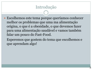 IntroduçãoEscolhemos este tema porque queríamos conhecer melhor os problemas que uma ma alimentação origina, o que é a obesidade, o que devemos fazer para uma alimentação saudável e vamos também falar um pouco do Fast-Food.	Esperemos que gostem do tema que escolhemos e que aprendam algo!3