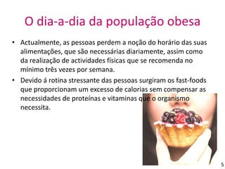 O dia-a-dia da população obesa Actualmente, as pessoas perdem a noção do horário das suas alimentações, que são necessárias diariamente, assim como da realização de actividades físicas que se recomenda no mínimo três vezes por semana.Devido á rotina stressante das pessoas surgiram os fast-foods que proporcionam um excesso de calorias sem compensar as necessidades de proteínas e vitaminas que o organismo necessita.5