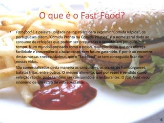 O que é o Fast-Food?Fast-food é a palavra utilizada na Inglaterra para exprimir “Comida Rápida”, os portugueses dizem “Comida Pronta ou Comida Plástica” é o nome geral dado ao consumo de refeições que podem ser preparadas e servidas em pouquíssimo tempo. Num mundo apressado como o nosso, qualquer coisa que nos ofereça facilidade e conveniência a baixo custo, tem futuro garantido. É por ir ao encontro destas nossas «necessidades», que o “fast-food” se tem conseguido fixar nas nossas vidas. São comercializados desta maneira as sanduíches, as pizzas, os hambúrgueres, batatas fritas, entre outros. O mesmo alimento, que por vezes é vendido como refeição rápida, pode também ser consumido em restaurantes. O fast-food virou sinónimo de um estilo de vida stressante.6