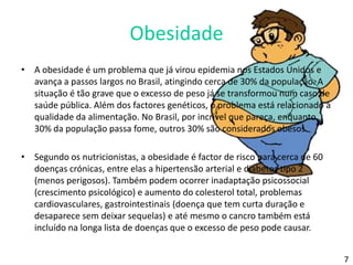 ObesidadeA obesidade é um problema que já virou epidemia nos Estados Unidos e avança a passos largos no Brasil, atingindo cerca de 30% da população. A situação é tão grave que o excesso de peso já se transformou num caso de saúde pública. Além dos factores genéticos, o problema está relacionado à qualidade da alimentação. No Brasil, por incrível que pareça, enquanto 30% da população passa fome, outros 30% são considerados obesos.Segundo os nutricionistas, a obesidade é factor de risco para cerca de 60 doenças crónicas, entre elas a hipertensão arterial e diabetes tipo 2 (menos perigosos). Também podem ocorrer inadaptação psicossocial (crescimento psicológico) e aumento do colesterol total, problemas cardiovasculares, gastrointestinais (doença que tem curta duração e desaparece sem deixar sequelas) e até mesmo o cancro também está incluído na longa lista de doenças que o excesso de peso pode causar.7