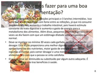 O que devemos fazer para uma boa alimentação?Dividir a alimentação em 3 refeições principais e 3 lanches intermédios. Isso evita que o indivíduo fique com fome entre as refeições, já que irá consumir pequenos lanches, aumenta o trabalho intestinal, pois haverá estímulo constante do trato digestivo e aumenta o gasto de energia para o metabolismo dos alimentos. Além disso, pequenos volumes ingeridos várias vezes ao dia fazem com que um estômago dilatado volte aos poucos ao normal.Deve-se mastigar no mínimo 30 vezes cada garfada, ou melhor dizendo devagar. Esta acção proporciona uma melhor digestão e um melhor aproveitamento dos nutrientes, maior gasto de energia e uma menor ingestão alimentar, pois comer devagar e uma menor quantidade de alimentos fará com que a pessoa se sinta satisfeita.O açúcar deve ser diminuído ou substituído por algum outro adoçante. É muito calórico e não traz benefícios à saúde.8