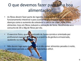 O que devemos fazer para uma boa alimentação?As fibras devem fazer parte da ingestão diária para assegurar um bom funcionamento intestinal e para auxiliar na prevenção e tratamento de doenças como o aumento do colesterol e cancro de cólon. Além disso, alimentos ricos em fibras reduzem a sensação de fome. Recomenda-se o consumo de 20 a 30g de fibras por dia.O exercício físico, quando praticado de forma correta e orientado por profissional especializado, acelera a queima da gordura armazenada, ajudando na redução de peso.Não dormir logo após as refeições e não comer alimentos pesados à noite, pois nesse período a digestão é mais lenta e difícil.9