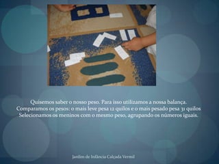 Quisemos saber o nosso peso. Para isso utilizamos a nossa balança.Comparamos os pesos: o mais leve pesa 12 quilos e o mais pesado pesa 31 quilosSelecionamos os meninos com o mesmo peso, agrupando os números iguais.Jardim de Infância Calçada Vermil