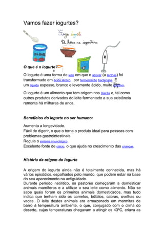 Vamos fazer iogurtes?




O que é o iogurte?

O iogurte é uma forma de leite em que o açúcar (a lactose) foi
transformado em ácido láctico, por fermentação bacteriana. É
um líquido espesso, branco e levemente ácido, muito nutritivo.

O iogurte é um alimento que tem origem nos Balcãs e, tal como
outros produtos derivados do leite fermentado a sua existência
remonta há milhares de anos.


Benefícios do iogurte no ser humano:

Aumenta a longevidade.
Fácil de digerir, o que o torna o produto ideal para pessoas com
problemas gastrointestinais.
Regula o sistema imunológico.
Excelente fonte de cálcio, o que ajuda no crescimento das crianças.


História da origem do Iogurte

A origem do iogurte ainda não é totalmente conhecida, mas há
vários episódios, espalhados pelo mundo, que podem estar na base
do seu aparecimento na antiguidade.
Durante período neólitico, os pastores começaram a domesticar
animais mamíferos e a utilizar o seu leite como alimento. Não se
sabe quais foram os primeiros animais domesticados, mas tudo
indica que tenham sido os camelos, búfalos, cabras, ovelhas ou
vacas. O leite destes animais era armazenado em marmitas de
barro à temperatura ambiente, o que, conjugado com o clima do
deserto, cujas temperaturas chegavam a atingir os 43ºC, criava as
 