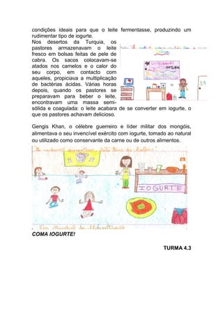 condições ideais para que o leite fermentasse, produzindo um
rudimentar tipo de iogurte.
Nos desertos da Turquia, os
pastores armazenavam o leite
fresco em bolsas feitas de pele de
cabra. Os sacos colocavam-se
atados nos camelos e o calor do
seu corpo, em contacto com
aqueles, propiciava a multiplicação
de bactérias ácidas. Várias horas
depois, quando os pastores se
preparavam para beber o leite,
encontravam uma massa semi-
sólida e coagulada: o leite acabara de se converter em iogurte, o
que os pastores achavam delicioso.

Gengis Khan, o célebre guerreiro e líder militar dos mongóis,
alimentava o seu invencível exército com iogurte, tomado ao natural
ou utilizado como conservante da carne ou de outros alimentos.




COMA IOGURTE!

                                                       TURMA 4.3
 