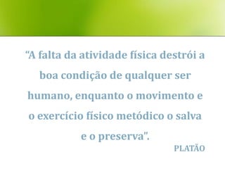 “A falta da atividade física destrói a
  boa condição de qualquer ser
humano, enquanto o movimento e
o exercício físico metódico o salva
           e o preserva”.
                               PLATÃO
 