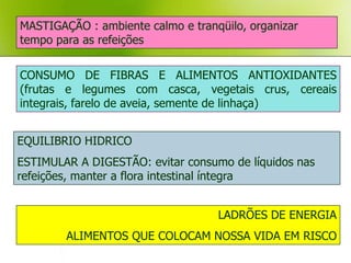 MASTIGAÇÃO : ambiente calmo e tranqüilo, organizar
tempo para as refeições


CONSUMO DE FIBRAS E ALIMENTOS ANTIOXIDANTES
(frutas e legumes com casca, vegetais crus, cereais
integrais, farelo de aveia, semente de linhaça)


EQUILIBRIO HIDRICO
ESTIMULAR A DIGESTÃO: evitar consumo de líquidos nas
refeições, manter a flora intestinal íntegra


                                   LADRÕES DE ENERGIA
        ALIMENTOS QUE COLOCAM NOSSA VIDA EM RISCO
 