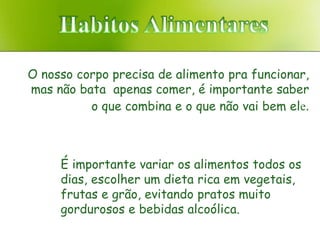 O nosso corpo precisa de alimento pra funcionar,
mas não bata apenas comer, é importante saber
          o que combina e o que não vai bem ele.



     É importante variar os alimentos todos os
     dias, escolher um dieta rica em vegetais,
     frutas e grão, evitando pratos muito
     gordurosos e bebidas alcoólica.
 