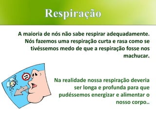 A maioria de nós não sabe respirar adequadamente.
  Nós fazemos uma respiração curta e rasa como se
    tivéssemos medo de que a respiração fosse nos
                                        machucar.



             Na realidade nossa respiração deveria
                     ser longa e profunda para que
              pudéssemos energizar e alimentar o
                                      nosso corpo..
 
