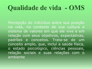 Percepção do individuo sobre sua posição
na vida, no contexto de sua cultura e
sistema de valores em que ele vive e em
relação com seus objetivos, expectativas,
padrões e conceitos. Trata-se de um
conceito amplo, que, incluí a saúde física,
o estado psicológico, ciências pessoais,
relação sociais e suas relações com o
ambiente
 