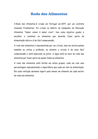 Roda dos Alimentos

A Roda dos Alimentos é criada em Portugal em 1977, por um cientista

chamado Franknstien. Foi criada no âmbito da Campanha de Educação

Alimentar "Saber comer é saber viver", tem como objetivo ajudar a

escolher   e   combinar   os   alimentos   que   deverão   fazer   parte   da

alimentação diária e é de fácil compreensão.

A roda dos alimentos é representada por um círculo, mas em muitos países

também se utiliza a pirâmide, no entanto o círculo é de mais fácil

compreensão e está associado ao prato. A água está no meio da roda dos

alimentos por fazer parte de quase todos os alimentos.

A roda dos alimentos está dividia em setes grupos, cada um com uma

percentagem representando a importância que cada um tem na alimentação.

Em cada refeição devemos ingerir pelo menos um alimento de cada sector

da roda nos alimentos.
 