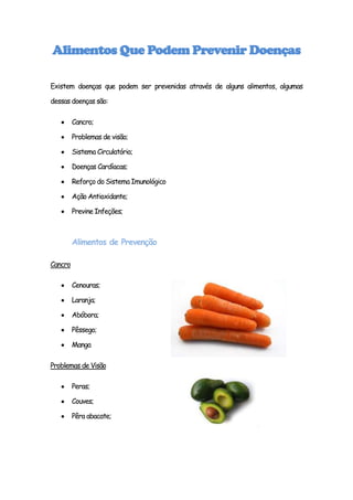 Alimentos Que Podem Prevenir Doenças

Existem doenças que podem ser prevenidas através de alguns alimentos, algumas

dessas doenças são:

         Cancro;

         Problemas de visão;

         Sistema Circulatório;

         Doenças Cardíacas;

         Reforço do Sistema Imunológico

         Ação Antioxidante;

         Previne Infeções;



         Alimentos de Prevenção

Cancro

         Cenouras;

         Laranja;

         Abóbora;

         Pêssego;

         Manga

Problemas de Visão

         Peras;

         Couves;

         Pêra abacate;
 