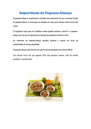 Importância do Pequeno-Almoço
O pequeno-almoço é considerado a refeição mais importante do dia. A principal função

do pequeno-almoço é recarregar as energias do corpo pois tivemos muitas horas sem

comer.

O organismo nunca para de trabalhar mesmo quando estamos a dormir e o pequeno-

almoço faz com que recuperemos as energias que gastamos durante a noite.

Ao tomarmos um pequeno-almoço saudável estamos a reduzir um terço de

probabilidade de termos obesidade.

O pequeno-almoço ideal fornece um quarto das necessidades nutricionais diárias.


Um estudo feito diz que apenas 30% das pessoas tomam café da manha

saudável e equilibrado.
 