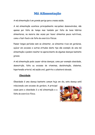 Má Alimentação
A má alimentação é um grande perigo para a nossa saúde.

A má alimentação acontece principalmente nos países desenvolvidos, não

apenas por falta de tempo mas também por falta de bons hábitos

alimentares, na maioria das vezes por haver alimentos pouco nutritivos,

como o fast-food e de falta de exercício físicos.

Passar longos períodos sem se alimentar, os alimentos ricos em gorduras,

açúcar em excesso e outras atitudes deste tipo são exemplo de uma má

alimentação e podem resultar no aparecimento de algumas doenças bastante

graves.

A má alimentação pode causar várias doenças, como por exemplo obesidade,

desnutrição, falta ou excesso de vitaminas, desidratação, diabetes,

hipertensão arterial, má saúde oral, gastrite e colesterol elevado.


      Obesidade

Obesidade é uma doença bastante comum hoje em dia, esta doença está

relacionada com excesso de gordura. A principal

causa para a obesidade é a má alimentação e a

falta de exercício físico.
 