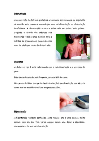 Desnutrição

A desnutrição é a falta de proteínas, vitaminas e sais minerais, ou seja falta

de comida, esta doença é causada por uma má alimentação ou alimentação

insuficiente. A desnutrição acontece sobretudo em países mais pobres.

Segundo o estudo dos Médicos sem

Fronteiras todos os anos morrem 3,5 a 5

milhões de crianças com menos de cinco

anos de idade por causa da desnutrição.




Diabetes

A diabetes tipo 2 está relacionada com a má alimentação e o excesso de

peso.


Este tipo de diabetes é a mais frequente, cerca de 90% dos casos.

Uma pessoa diabética tem que ter bastante atenção à sua alimentação, pois não pode

comer nem ter uma vida normal com uma pessoa saudável.




Hipertensão

A hipertensão também conhecida como tensão alta é uma doença muito

comum hoje em dia. Tem várias causas, sendo uma delas a obesidade,

consequência de uma má alimentação.
 