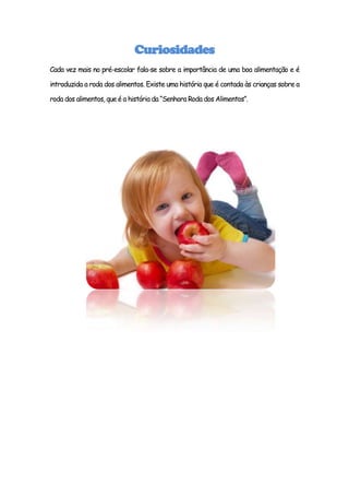 Curiosidades
Cada vez mais no pré-escolar fala-se sobre a importância de uma boa alimentação e é

introduzida a roda dos alimentos. Existe uma história que é contada às crianças sobre a

roda dos alimentos, que é a história da “Senhora Roda dos Alimentos”.
 