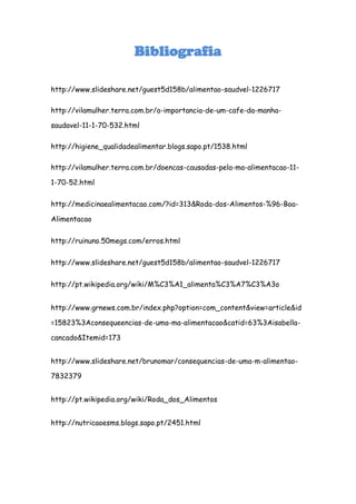 Bibliografia

http://www.slideshare.net/guest5d158b/alimentao-saudvel-1226717

http://vilamulher.terra.com.br/a-importancia-de-um-cafe-da-manha-

saudavel-11-1-70-532.html

http://higiene_qualidadealimentar.blogs.sapo.pt/1538.html

http://vilamulher.terra.com.br/doencas-causadas-pela-ma-alimentacao-11-

1-70-52.html


http://medicinaealimentacao.com/?id=313&Roda-dos-Alimentos-%96-Boa-

Alimentacao


http://ruinuno.50megs.com/erros.html


http://www.slideshare.net/guest5d158b/alimentao-saudvel-1226717


http://pt.wikipedia.org/wiki/M%C3%A1_alimenta%C3%A7%C3%A3o


http://www.grnews.com.br/index.php?option=com_content&view=article&id

=15823%3Aconsequeencias-de-uma-ma-alimentacao&catid=63%3Aisabella-

cancado&Itemid=173


http://www.slideshare.net/brunomar/consequencias-de-uma-m-alimentao-

7832379


http://pt.wikipedia.org/wiki/Roda_dos_Alimentos


http://nutricaoesms.blogs.sapo.pt/2451.html
 