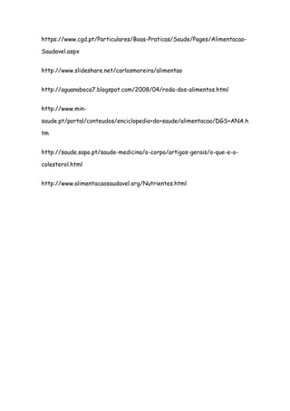 https://www.cgd.pt/Particulares/Boas-Praticas/Saude/Pages/Alimentacao-

Saudavel.aspx


http://www.slideshare.net/carlosmoreira/alimentao


http://aguanaboca7.blogspot.com/2008/04/roda-dos-alimentos.html


http://www.min-

saude.pt/portal/conteudos/enciclopedia+da+saude/alimentacao/DGS+ANA.h

tm


http://saude.sapo.pt/saude-medicina/o-corpo/artigos-gerais/o-que-e-o-

colesterol.html


http://www.alimentacaosaudavel.org/Nutrientes.html
 