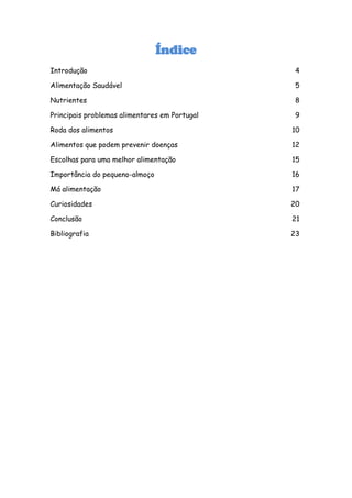 Índice
Introdução                                      4

Alimentação Saudável                            5

Nutrientes                                      8

Principais problemas alimentares em Portugal    9

Roda dos alimentos                             10

Alimentos que podem prevenir doenças           12

Escolhas para uma melhor alimentação           15

Importância do pequeno-almoço                  16

Má alimentação                                 17

Curiosidades                                   20

Conclusão                                      21

Bibliografia                                   23
 