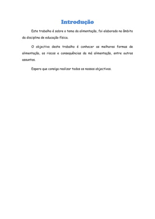 Introdução
      Este trabalho é sobre o tema da alimentação, foi elaborado no âmbito

da disciplina de educação física.

      O objectivo deste trabalho é conhecer as melhores formas de

alimentação, os riscos e consequências da má alimentação, entre outros

assuntos.

      Espero que consiga realizar todos os nossos objectivos.
 