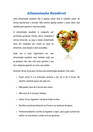 Alimentação Saudável
Uma alimentação saudável não é apenas comer bem é também comer de

forma equilibrada e variada. Não envolve apenas manter o peso ideal, mas

também para garantir uma boa saúde.

A   alimentação   saudável é    composta por

proteínas, gorduras, fibras, cálcio, vitaminas e

outros minerais, ou seja a nossa alimentação

deve ser composta por todos os tipos de

alimentos, sem abusos e sem exclusões.


Cada   vez   é    mais   importante   ter   uma

alimentação saudável, mas também cada vez

as pessoas tem uma vida mais agitada o que

ela a despreocuparem-se com a sua saúde.


Existem várias dicas para termos uma alimentação saudável, tais como:


       Fazer entre 5 a 6 refeições durante o dia, de 3 em 3 horas. No

       entanto comendo pouco de cada vez;


       Não passar mais de 4 horas sem comer;


       Não mais de 2 ovos por semana;


       Comer fruta, legumes e verduras todos os dias.


       Escolher preferencialmente as frutas e as verduras da época.


       Preferencialmente cozinha os legumes a vapor, pois ajuda a preservar

       melhor os nutrientes e ainda evita as gorduras.
 