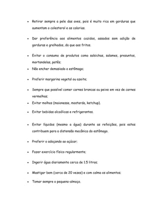 Retirar sempre a pele das aves, pois é muito rica em gorduras que

aumentam o colesterol e as calorias.


Dar preferência aos alimentos cozidos, assados sem adição de

gorduras e grelhados, do que aos fritos.


Evitar o consumo de produtos como salsichas, salames, presuntos,

mortandelas, patês;

Não encher demasiado o estômago;


Preferir margarina vegetal ou azeite;


Sempre que possível comer carnes brancas ou peixe em vez de carnes

vermelhas;

Evitar molhos (maionesse, mostarda, ketchup).

Evitar bebidas alcoólicas e refrigerantes.


Evitar líquidos (mesmo a água) durante as refeições, pois estes

contribuem para a distensão mecânica do estômago.


Preferir o adoçando ao açúcar;


Fazer exercício físico regularmente;


Ingerir água diariamente cerca de 1.5 litros;


Mastigar bem (cerca de 20 vezes) e com calma os alimentos;

Tomar sempre o pequeno-almoço.
 