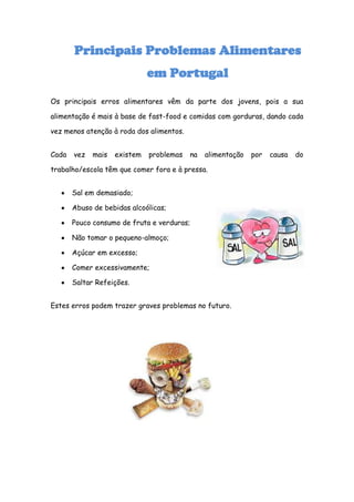 Principais Problemas Alimentares
                              em Portugal

Os principais erros alimentares vêm da parte dos jovens, pois a sua

alimentação é mais à base de fast-food e comidas com gorduras, dando cada

vez menos atenção à roda dos alimentos.


Cada   vez   mais   existem   problemas   na   alimentação   por   causa   do

trabalho/escola têm que comer fora e à pressa.


       Sal em demasiado;

       Abuso de bebidas alcoólicas;

       Pouco consumo de fruta e verduras;

       Não tomar o pequeno-almoço;

       Açúcar em excesso;

       Comer excessivamente;

       Saltar Refeições.


Estes erros podem trazer graves problemas no futuro.
 